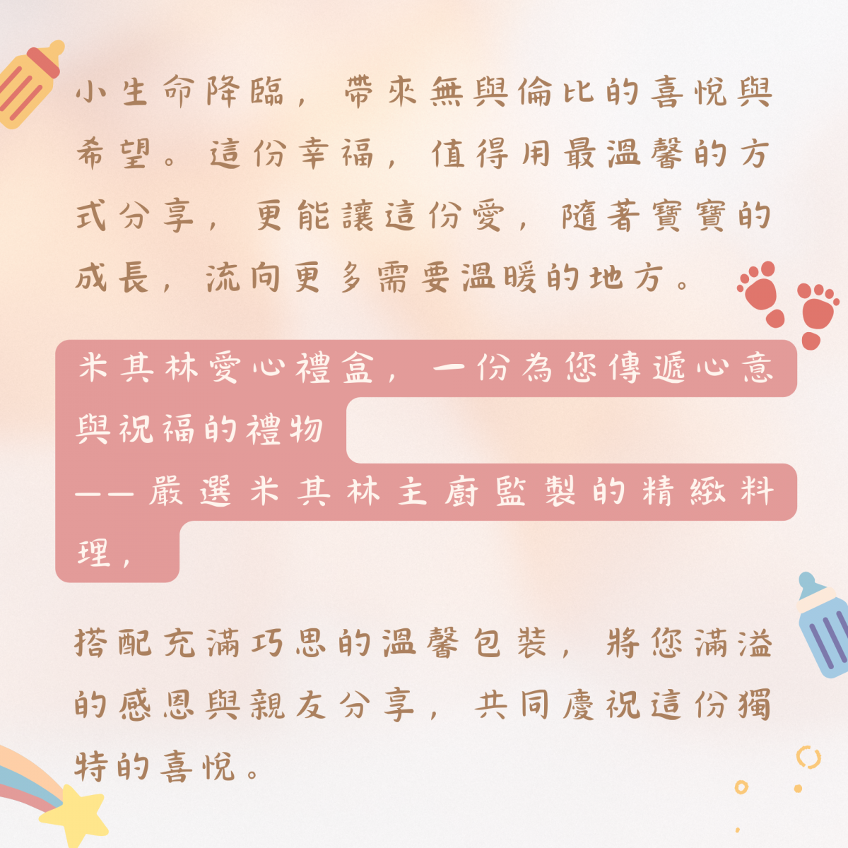 小生命降臨，帶來無與倫比的喜悅與希望。這份幸福，值得用最溫馨的方式分享，更能讓這份愛，隨著寶寶的成長，流向更多需要溫暖的地方。  米其林愛心禮盒，一份為您傳遞心意與祝福的禮物——嚴選米其林主廚監製的精緻料理，搭配充滿巧思的溫馨包裝，將您滿溢的感恩與親友分享，共同慶祝這份獨特的喜悅。