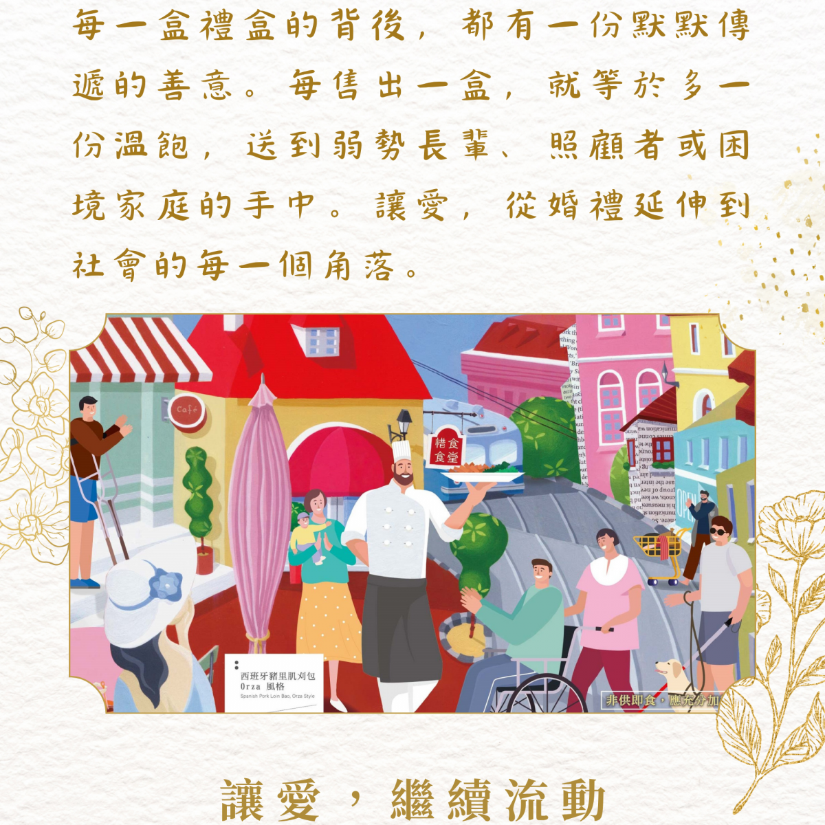 每一盒禮盒的背後，都有一份默默傳遞的善意。每售出一盒，就等於多一份溫飽，送到弱勢長輩、照顧者或困境家庭的手中。讓愛，從婚禮延伸到社會的每一個角落。  讓愛，繼續流動