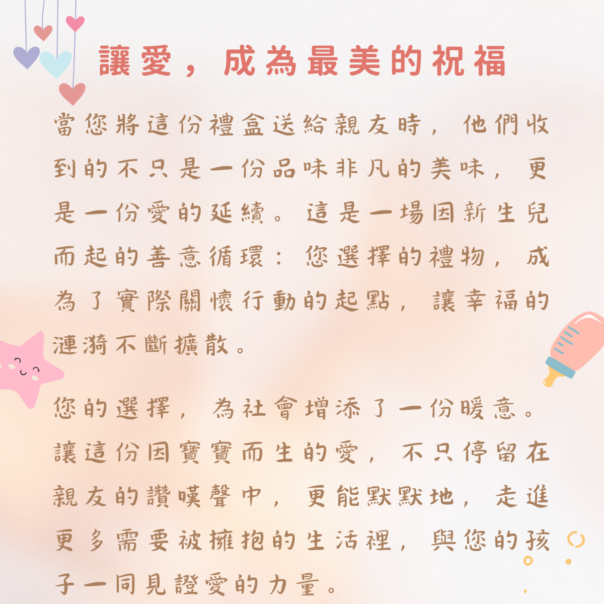 讓愛，成為最美的祝福  當您將這份禮盒送給親友時，他們收到的不只是一份品味非凡的美味，更是一份愛的延續。這是一場因新生兒而起的善意循環：您選擇的禮物，成為了實際關懷行動的起點，讓幸福的漣漪不斷擴散。  您的選擇，為社會增添了一份暖意。讓這份因寶寶而生的愛，不只停留在親友的讚嘆聲中，更能默默地，走進更多需要被擁抱的生活裡，與您的孩子一同見證愛的力量。