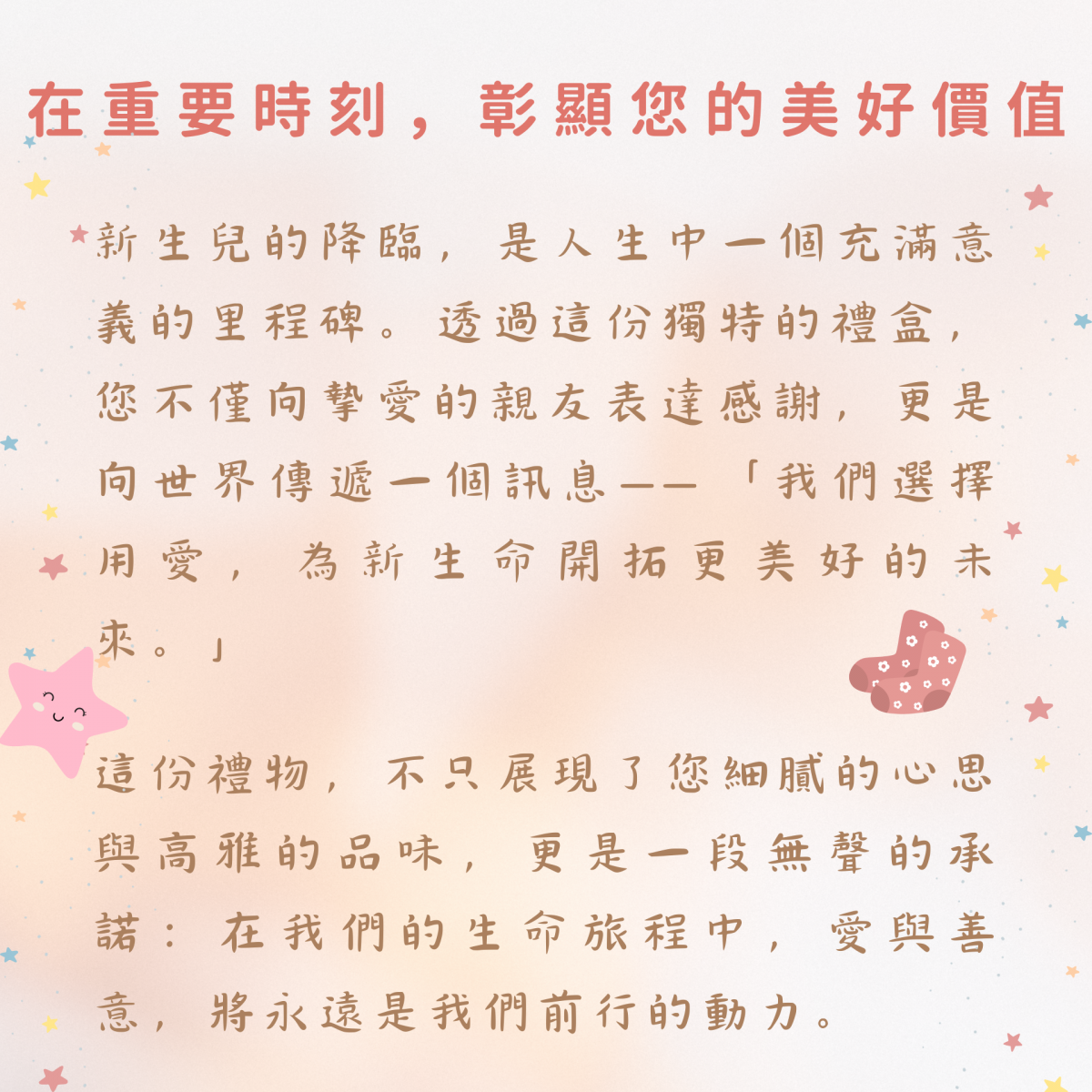 在重要時刻，彰顯您的美好價值  新生兒的降臨，是人生中一個充滿意義的里程碑。透過這份獨特的禮盒，您不僅向摯愛的親友表達感謝，更是向世界傳遞一個訊息——「我們選擇用愛，為新生命開拓更美好的未來。」  這份禮物，不只展現了您細膩的心思與高雅的品味，更是一段無聲的承諾：在我們的生命旅程中，愛與善意，將永遠是我們前行的動力。